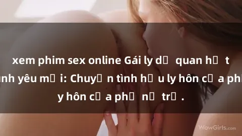 xem phim sex online Gái ly dị quan hệ tìm kiếm tình yêu mới: Chuyện tình hậu ly hôn của phụ nữ trẻ.