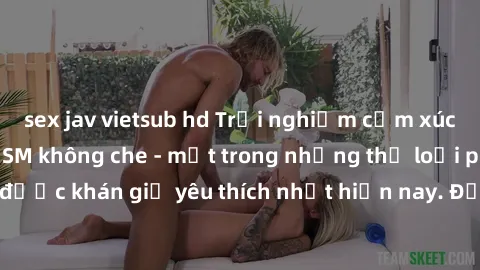 sex jav vietsub hd Trải nghiệm cảm xúc thăng hoa với jav SM không che - một trong những thể loại phim người lớn được khán giả yêu thích nhất hiện nay. Đảm bảo đem lại sự hấp dẫn, kích thích tối đa cho