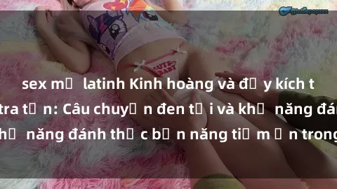 sex mỹ latinh Kinh hoàng và đầy kích thích với phim sex tra tấn: Câu chuyện đen tối và khả năng đánh thức bản năng tiềm ẩn trong con người