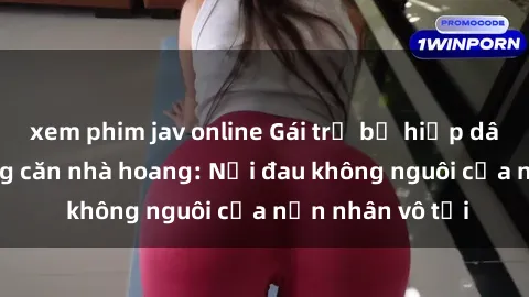 xem phim jav online Gái trẻ bị hiếp dâm bạo lực trong căn nhà hoang: Nỗi đau không nguôi của nạn nhân vô tội
