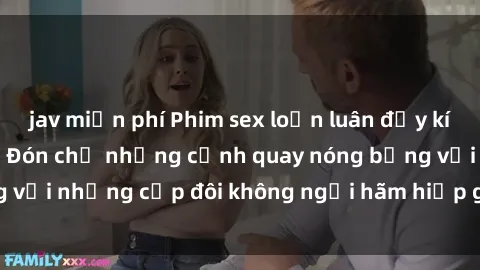 jav miễn phí Phim sex loạn luân đầy kích thích không che - Đón chờ những cảnh quay nóng bỏng với những cặp đôi không ngại hãm hiếp gia đình trong lòng