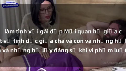 làm tình với gái đẹp Mối quan hệ giữa cha và con: Sự thật về tình dục giữa cha và con và những hệ lụy đáng sợ khi vi phạm luật pháp.