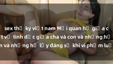 sex thư ký việt nam Mối quan hệ giữa cha và con: Sự thật về tình dục giữa cha và con và những hệ lụy đáng sợ khi vi phạm luật pháp.