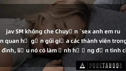 jav SM không che Chuyện `sex anh em ruột` - Đề cập đến quan hệ gần gũi giữa các thành viên trong gia đình, liệu nó có làm ảnh hưởng đến tình cảm gia đình hay không?