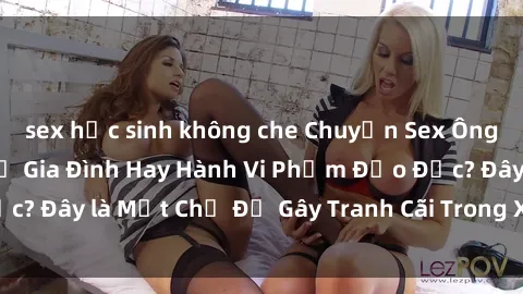 sex học sinh không che Chuyện Sex Ông Cháu: Mối Quan Hệ Gia Đình Hay Hành Vi Phạm Đạo Đức? Đây là Một Chủ Đề Gây Tranh Cãi Trong Xã Hội Hiện Nay.