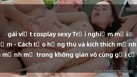 gái việt cosplay sexy Trải nghiệm mới lạ với sex phòng tắm - Cách tạo hứng thú và kích thích mạnh mẽ trong không gian vô cùng gợi cảm và lãng mạn