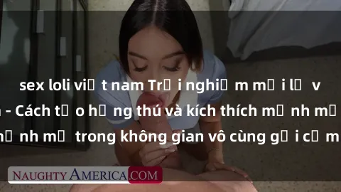 sex loli việt nam Trải nghiệm mới lạ với sex phòng tắm - Cách tạo hứng thú và kích thích mạnh mẽ trong không gian vô cùng gợi cảm và lãng mạn