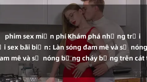 phim sex miễn phí Khám phá những trải nghiệm độc đáo tại sex bãi biển: Làn sóng đam mê và sự nóng bỏng cháy bỏng trên cát trắng