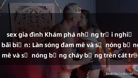 sex gia đình Khám phá những trải nghiệm độc đáo tại sex bãi biển: Làn sóng đam mê và sự nóng bỏng cháy bỏng trên cát trắng