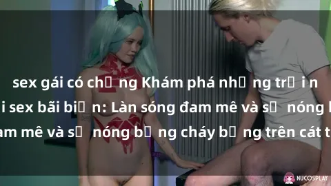 sex gái có chồng Khám phá những trải nghiệm độc đáo tại sex bãi biển: Làn sóng đam mê và sự nóng bỏng cháy bỏng trên cát trắng