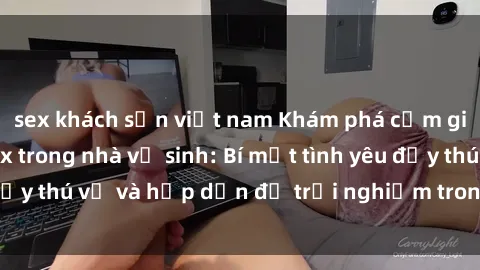 sex khách sạn việt nam Khám phá cảm giác mới mẻ với sex trong nhà vệ sinh: Bí mật tình yêu đầy thú vị và hấp dẫn để trải nghiệm trong đêm hôm nay!