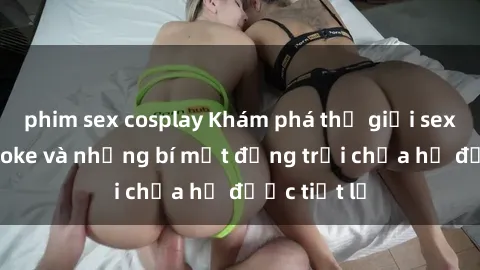 phim sex cosplay Khám phá thế giới sex quán karaoke và những bí mật động trời chưa hề được tiết lộ