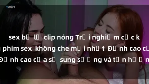 sex bị lộ clip nóng Trải nghiệm cực kỳ nóng bỏng trong phim sex  không che mới nhất  Đỉnh cao của sự sung sướng và tận hưởng chân thật