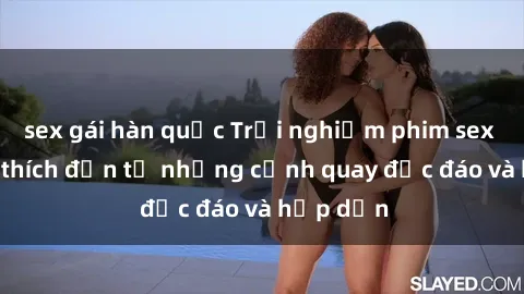 sex gái hàn quốc Trải nghiệm phim sex : Sự kích thích đến từ những cảnh quay độc đáo và hấp dẫn