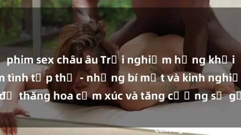 phim sex châu âu Trải nghiệm hứng khởi cùng với việc làm tình tập thể - những bí mật và kinh nghiệm để thăng hoa cảm xúc và tăng cường sự gắn kết trong mối quan hệ