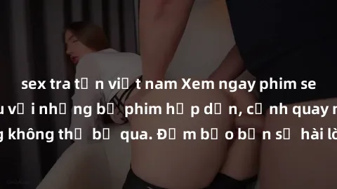sex tra tấn việt nam Xem ngay phim sex bukkake hàng đầu với những bộ phim hấp dẫn, cảnh quay nóng bỏng không thể bỏ qua. Đảm bảo bạn sẽ hài lòng với trải nghiệm mới lạ này!