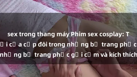 sex trong thang máy Phim sex cosplay: Trải nghiệm tuyệt vời của cặp đôi trong những bộ trang phục gợi cảm và kích thích