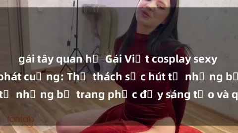 gái tây quan hệ Gái Việt cosplay sexy khiến fan hâm mộ phát cuồng: Thử thách sức hút từ những bộ trang phục đầy sáng tạo và quyến rũ!