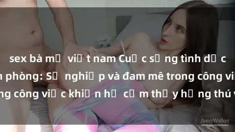 sex bà mẹ việt nam Cuộc sống tình dục của nhân viên văn phòng: Sự nghiệp và đam mê trong công việc khiến họ cảm thấy hứng thú với tình dục?