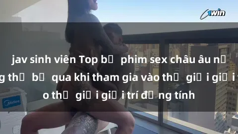 jav sinh viên Top bộ phim sex châu âu nổi tiếng không thể bỏ qua khi tham gia vào thế giới giải trí đồng tính