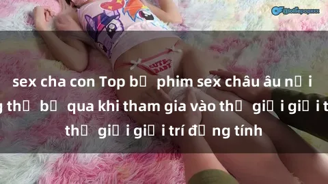 sex cha con Top bộ phim sex châu âu nổi tiếng không thể bỏ qua khi tham gia vào thế giới giải trí đồng tính