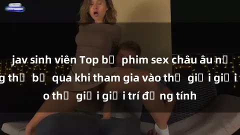 jav sinh viên Top bộ phim sex châu âu nổi tiếng không thể bỏ qua khi tham gia vào thế giới giải trí đồng tính