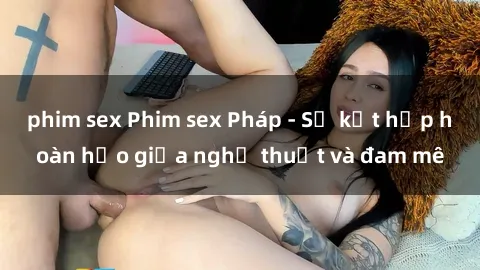 phim sex Phim sex Pháp - Sự kết hợp hoàn hảo giữa nghệ thuật và đam mê