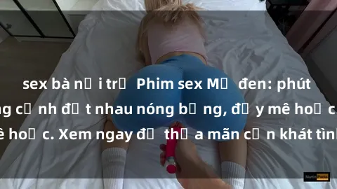 sex bà nội trợ Phim sex Mỹ đen: phút mãnh liệt với những cảnh địt nhau nóng bỏng, đầy mê hoặc. Xem ngay để thỏa mãn cơn khát tình dục của bạn!