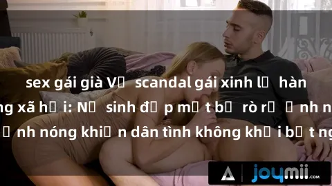 sex gái già Vụ scandal gái xinh lộ hàng gây sốt trên mạng xã hội: Nữ sinh đẹp mắt bị rò rỉ ảnh nóng khiến dân tình không khỏi bất ngờ và phẫn nộ!