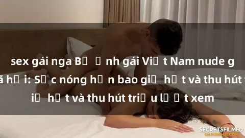 sex gái nga Bộ ảnh gái Việt Nam nude gây sốt mạng xã hội: Sắc nóng hơn bao giờ hết và thu hút triệu lượt xem