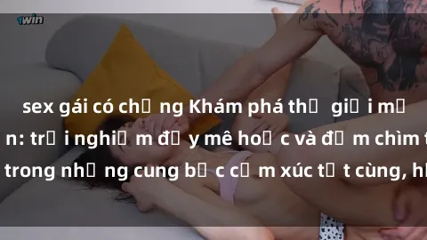sex gái có chồng Khám phá thế giới mới với sex người lớn: trải nghiệm đầy mê hoặc và đắm chìm trong những cung bậc cảm xúc tột cùng, hứng khởi và cuốn hút.