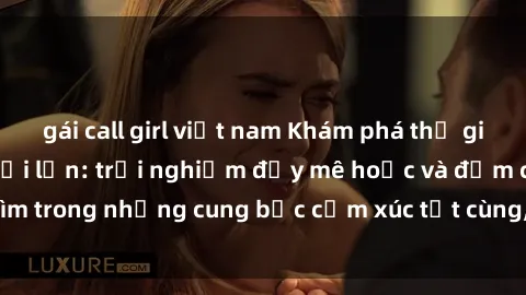 gái call girl việt nam Khám phá thế giới mới với sex người lớn: trải nghiệm đầy mê hoặc và đắm chìm trong những cung bậc cảm xúc tột cùng, hứng khởi và cuốn hút.