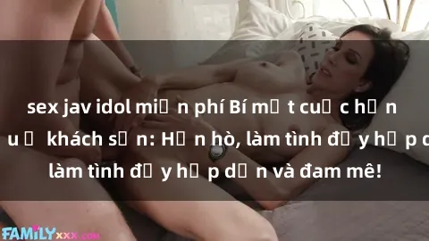 sex jav idol miễn phí Bí mật cuộc hẹn gái Việt lần đầu ở khách sạn: Hẹn hò, làm tình đầy hấp dẫn và đam mê!