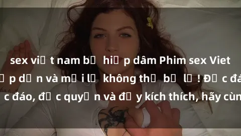 sex việt nam bị hiếp dâm Phim sex Vietsub: Trải nghiệm hấp dẫn và mới lạ không thể bỏ lỡ! Độc đáo, độc quyền và đầy kích thích, hãy cùng khám phá ngay!