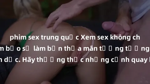 phim sex trung quốc Xem sex không che HD miễn phí đảm bảo sẽ làm bạn thỏa mãn tưởng tượng và nhu cầu tình dục. Hãy thưởng thức những cảnh quay hấp dẫn và mãnh liệt ngay bây giờ!