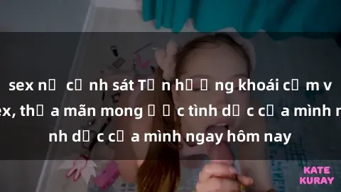 sex nữ cảnh sát Tận hưởng khoái cảm với gái xinh sex, thỏa mãn mong ước tình dục của mình ngay hôm nay