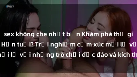 sex không che nhật bản Khám phá thế giới sex trực tuyến: Hơn tuổi? Trải nghiệm cảm xúc mới lạ với những trò chơi độc đáo và kích thích người lớn