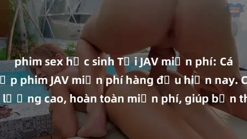 phim sex học sinh Tải JAV miễn phí: Các trang web cung cấp phim JAV miễn phí hàng đầu hiện nay. Các tác phẩm chất lượng cao, hoàn toàn miễn phí, giúp bạn thỏa mãn niềm đam mê mà không tốn kém.