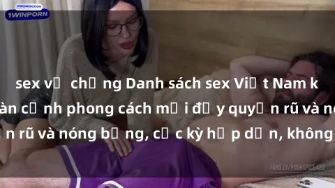 sex vợ chồng Danh sách sex Việt Nam không che - Ảnh toàn cảnh phong cách mới đầy quyến rũ và nóng bỏng, cực kỳ hấp dẫn, không thể bỏ qua!