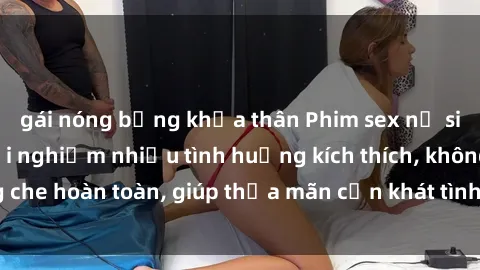 gái nóng bỏng khỏa thân Phim sex nữ sinh mới nhất: Trải nghiệm nhiều tình huống kích thích, không che hoàn toàn, giúp thỏa mãn cơn khát tình dục của các bạn trẻ