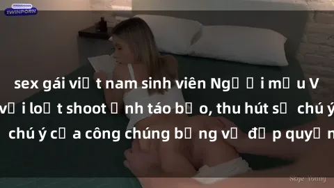 sex gái việt nam sinh viên Người mẫu Việt Nam gây sốt với loạt shoot ảnh táo bạo, thu hút sự chú ý của công chúng bằng vẻ đẹp quyến rũ và gợi cảm.