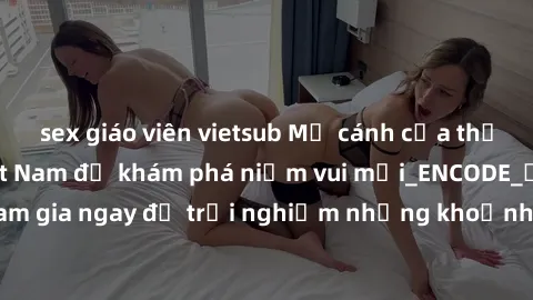 sex giáo viên vietsub Mở cánh cửa thế giới sex MILF Việt Nam để khám phá niềm vui mới_ENCODE_. Hãy tham gia ngay để trải nghiệm những khoảnh khắc đầy kích thích và đam mê.