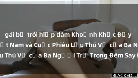 gái bị trói hiếp dâm Khoảnh Khắc Đầy Kịch Tính: Sex  Việt Nam và Cuộc Phiêu Lưu Thú Vị của Ba Người Trẻ Trong Đêm Say Đắm