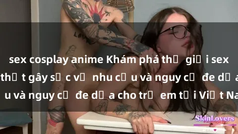 sex cosplay anime Khám phá thế giới sex loli Việt Nam: Sự thật gây sốc về nhu cầu và nguy cơ đe dọa cho trẻ em tại Việt Nam