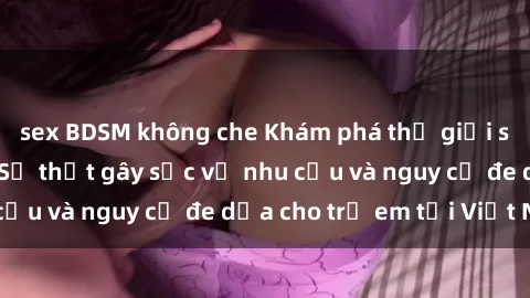 sex BDSM không che Khám phá thế giới sex loli Việt Nam: Sự thật gây sốc về nhu cầu và nguy cơ đe dọa cho trẻ em tại Việt Nam