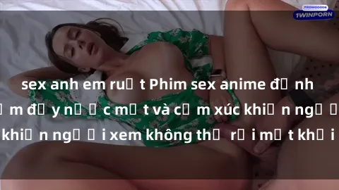 sex anh em ruột Phim sex anime đỉnh cao: Những tác phẩm đầy nước mắt và cảm xúc khiến người xem không thể rời mắt khỏi màn hình