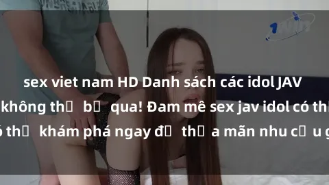 sex viet nam HD Danh sách các idol JAV hot nhất hiện nay không thể bỏ qua! Đam mê sex jav idol có thể khám phá ngay để thỏa mãn nhu cầu giải trí của mình!