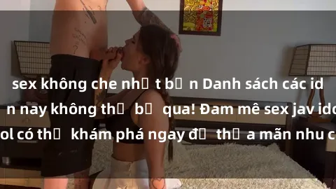 sex không che nhật bản Danh sách các idol JAV hot nhất hiện nay không thể bỏ qua! Đam mê sex jav idol có thể khám phá ngay để thỏa mãn nhu cầu giải trí của mình!